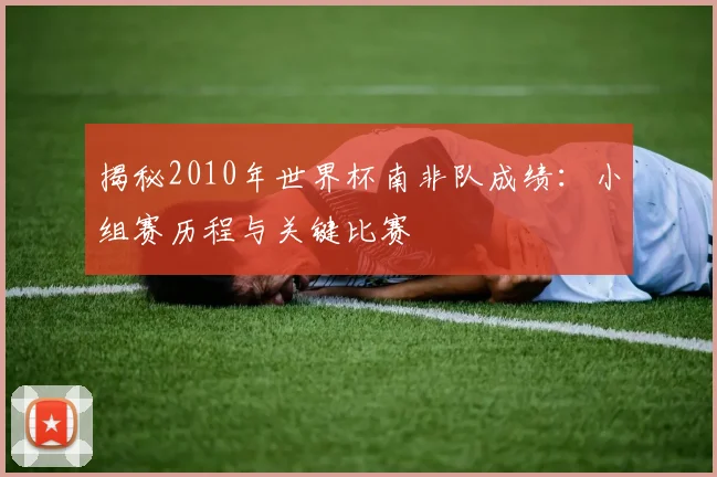 揭秘2010年世界杯南非队成绩：小组赛历程与关键比赛