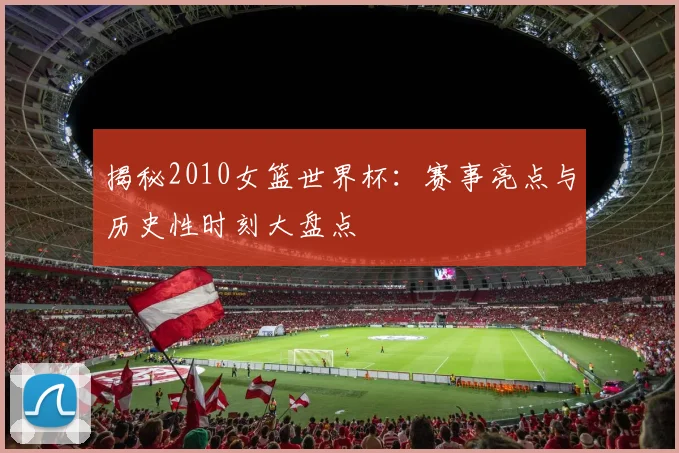 揭秘2010女篮世界杯：赛事亮点与历史性时刻大盘点