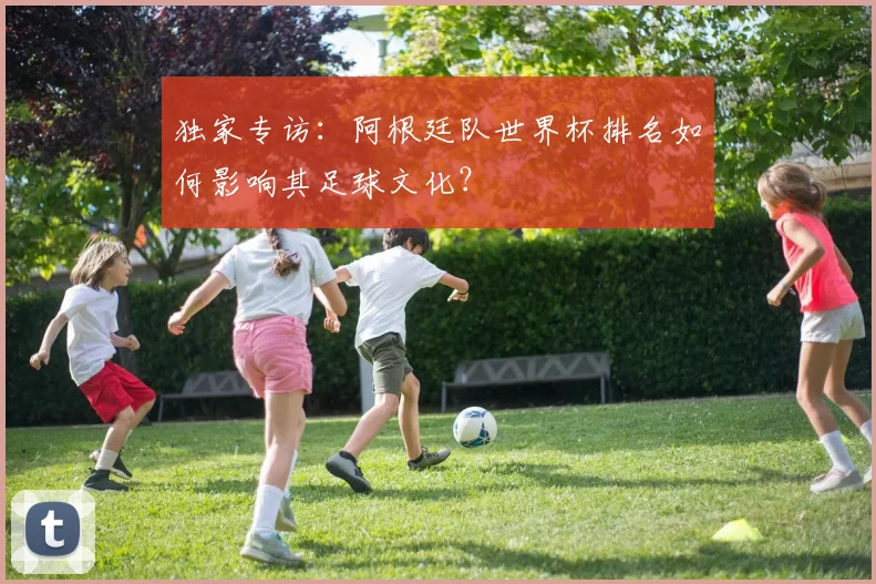 独家专访：阿根廷队世界杯排名如何影响其足球文化？
