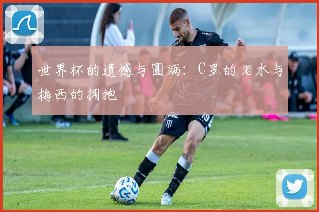 世界杯的遗憾与圆满：C罗的泪水与梅西的拥抱