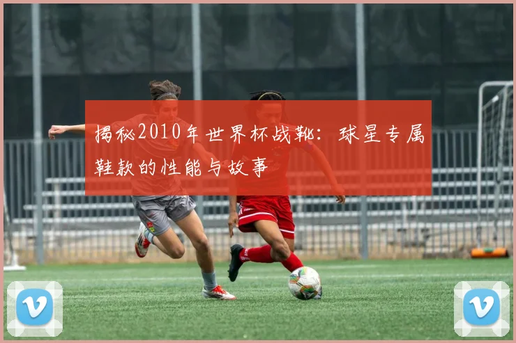 揭秘2010年世界杯战靴：球星专属鞋款的性能与故事