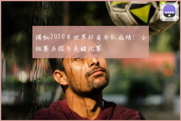 揭秘2010年世界杯南非队成绩：小组赛历程与关键比赛