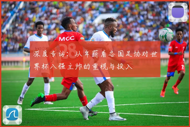 深度专访:从年薪看各国足协对世界杯八强主帅的重视与投入