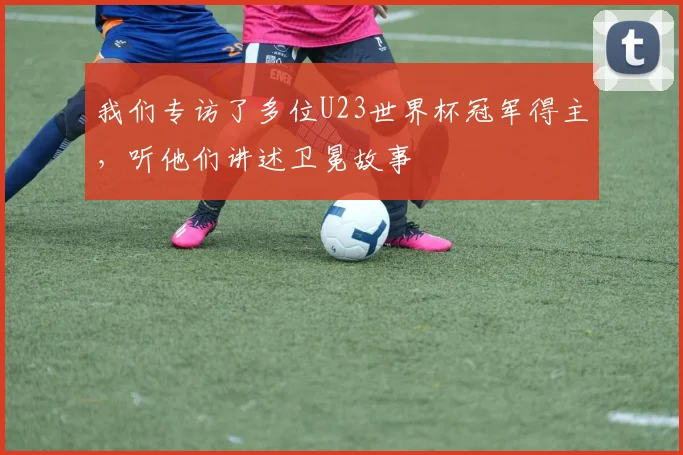 我们专访了多位U23世界杯冠军得主,听他们讲述卫冕故事