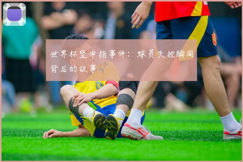 世界杯竖中指事件：球员失控瞬间背后的故事