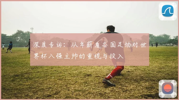 深度专访：从年薪看各国足协对世界杯八强主帅的重视与投入
