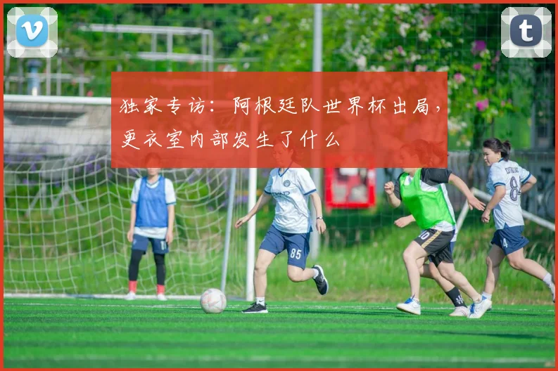 独家专访:阿根廷队世界杯出局,更衣室内部发生了什么