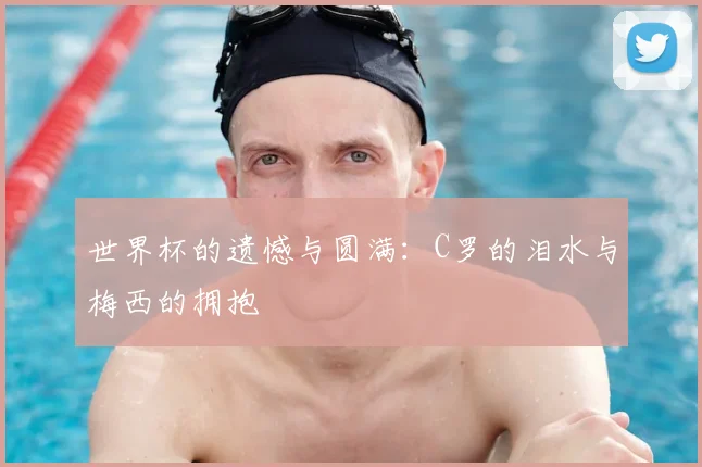世界杯的遗憾与圆满：C罗的泪水与梅西的拥抱